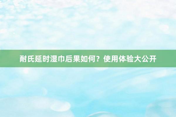 耐氏延时湿巾后果如何？使用体验大公开