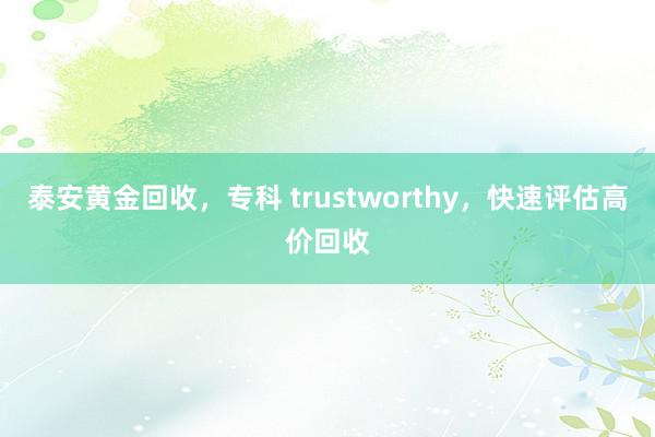 泰安黄金回收，专科 trustworthy，快速评估高价回收