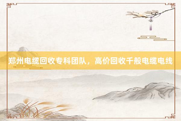 郑州电缆回收专科团队，高价回收千般电缆电线